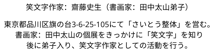 東京都品川区旗の台3-6-25-105にて「さいとう整体」を営む。  あるとき、書画家：田中太山の個展を見たのをきっかけに、後に弟子入り、笑文字作家としての活動を行う。   