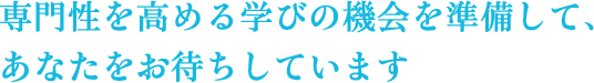 専門性を高める学びの機会を準備してあなたをお待ちしています。