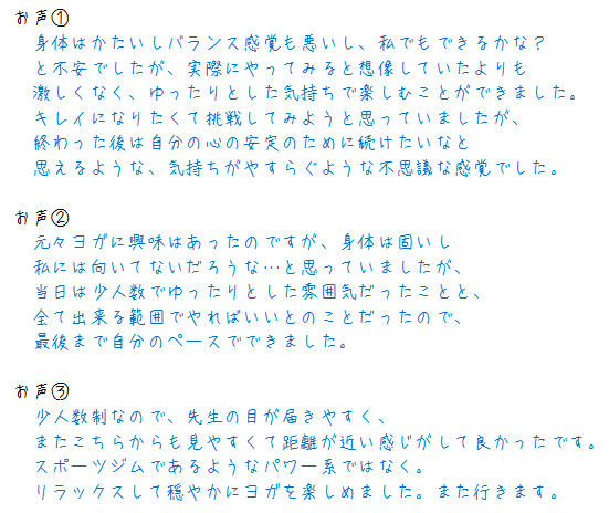 お声① 　身体はかたいしバランス感覚も悪いし、私でもできるかな？ 　と不安でしたが、実際にやってみると想像していたよりも 　激しくなく、ゆったりとした気持ちで楽しむことができました。 　キレイになりたくて挑戦してみようと思っていましたが、