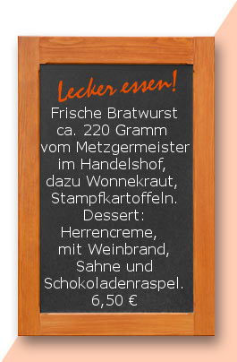 Mittagstisch: Frische Bratwurst ca. 220 Gramm  vom Metzgermeister im Handelshof, dazu Wonnekraut  und Stampfkartoffeln. Dessert: Herrencreme,  mit Weinbrand, Sahne und Schokoladenraspel.