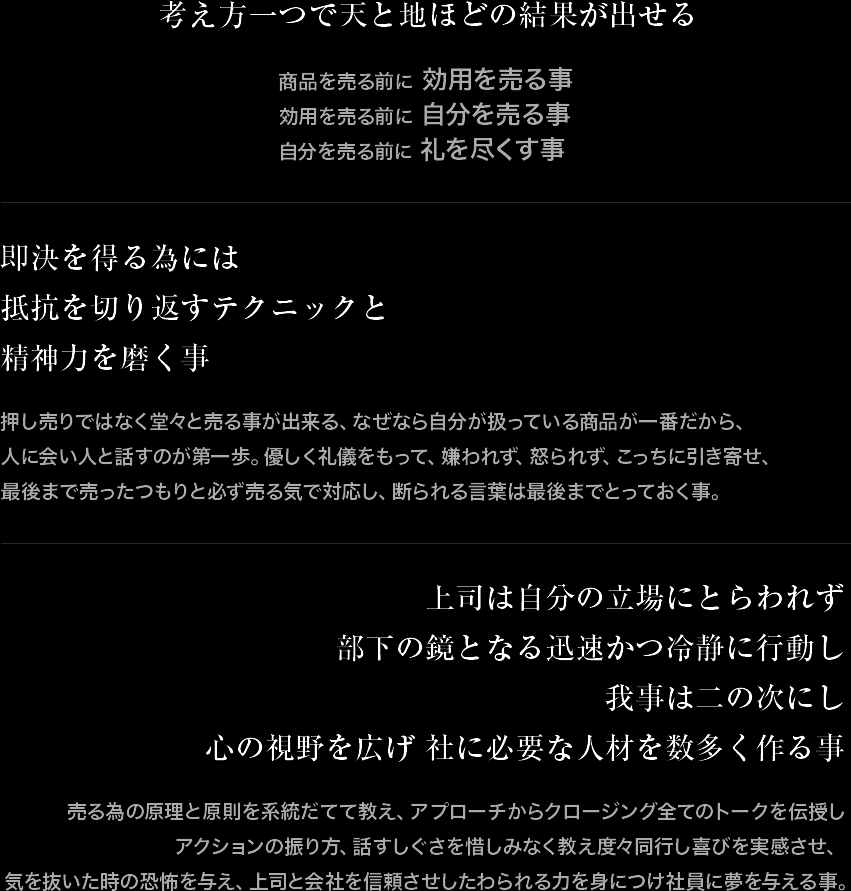 考え方一つで天と地ほどの結果が出せる。即決を得る為には抵抗を切り返すテクニックと精神力を磨く事。上司は自分の立場にとらわれず、部下の鏡となる迅速かつ冷静に行動し、我事は二の次にし 心の視野を広げ、社に必要な人材を数多く作る事。