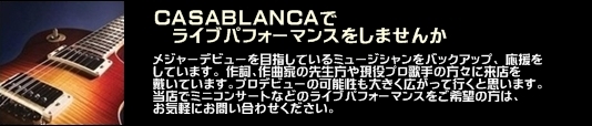 カサブランカでライブパフォーマンスをしませんか カサブランカでは、メジャーデビューを目指しているミュージシャンを バックアップ、 応援をしています。 作詞、作曲家の先生方や現役プロ歌手の方々に来店を戴いています。プロデビューの可能性も大きく広がって行くと思います。 当店でミニコンサートなどのライブパフォーマンスをご希望の方は、 お気軽にお問い合わせください。