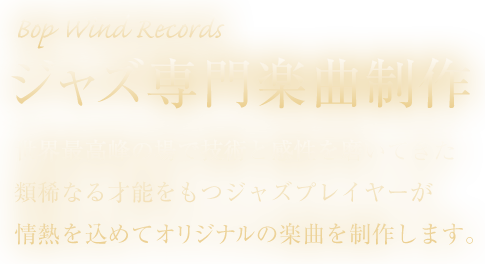 Bop Wind Records - 国内トップクラスぼプレイヤーによるジャズ専門楽曲制作。世界最高峰の場で技術と感性を磨いてきた類稀なる才能を持つジャズプレイヤーが情熱を込めてオリジナルの楽曲を制作します。テーマソング、CMや動画の音源用の楽曲など最高のクオリティをご提供します。
