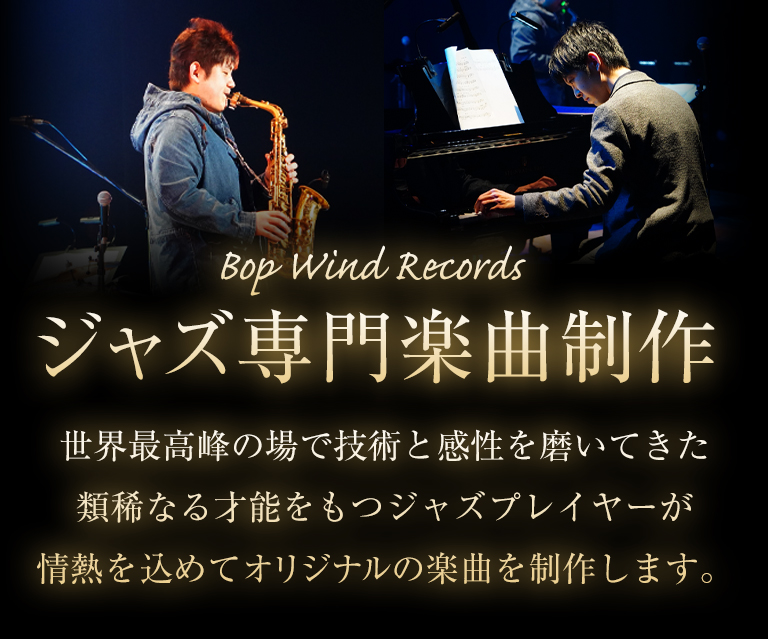 Bop Wind Records - 国内トップクラスぼプレイヤーによるジャズ専門楽曲制作。世界最高峰の場で技術と感性を磨いてきた類稀なる才能を持つジャズプレイヤーが情熱を込めてオリジナルの楽曲を制作します。テーマソング、CMや動画の音源用の楽曲など最高のクオリティをご提供します。