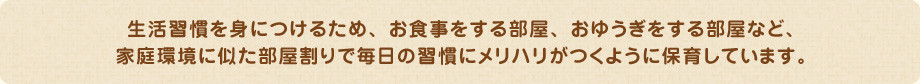 生活習慣を身につけるため、お食事をする部屋、おゆうぎをする部屋など、 家庭環境に似た部屋割りで毎日の習慣にメリハリがつくように保育しています。