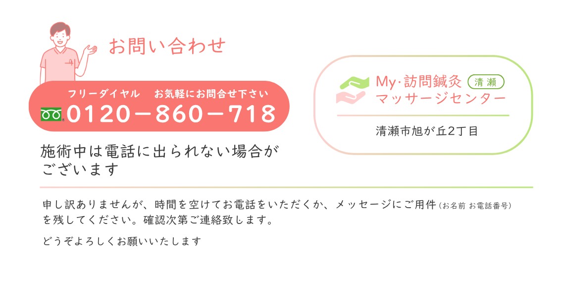 お問合わせ フリーダイヤル 0120-860-718 お気軽にお問合せください。My・訪問鍼灸マッサージセンター 清瀬市旭が丘2丁目 ＊施術中は電話に出られない場合がございます。 恐れ入りますが、時間を空けてお電話いただくか、メッセージにご用件（お名前・お電話番号）を残してください。確認次第ご連絡させていただきます。 どうぞよろしくお願いいたします。