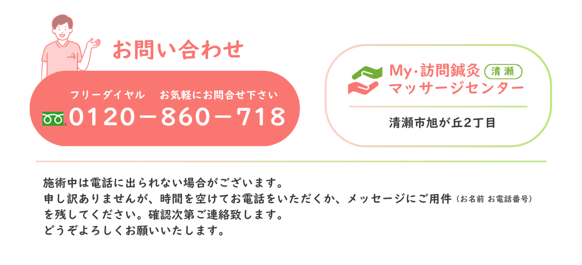 お問合わせ フリーダイヤル 0120-860-718 お気軽にお問合せください。My・訪問鍼灸マッサージセンター 清瀬市旭が丘2丁目 ＊施術中は電話に出られない場合がございます。 恐れ入りますが、時間を空けてお電話いただくか、メッセージにご用件（お名前・お電話番号）を残してください。確認次第ご連絡させていただきます。 どうぞよろしくお願いいたします。