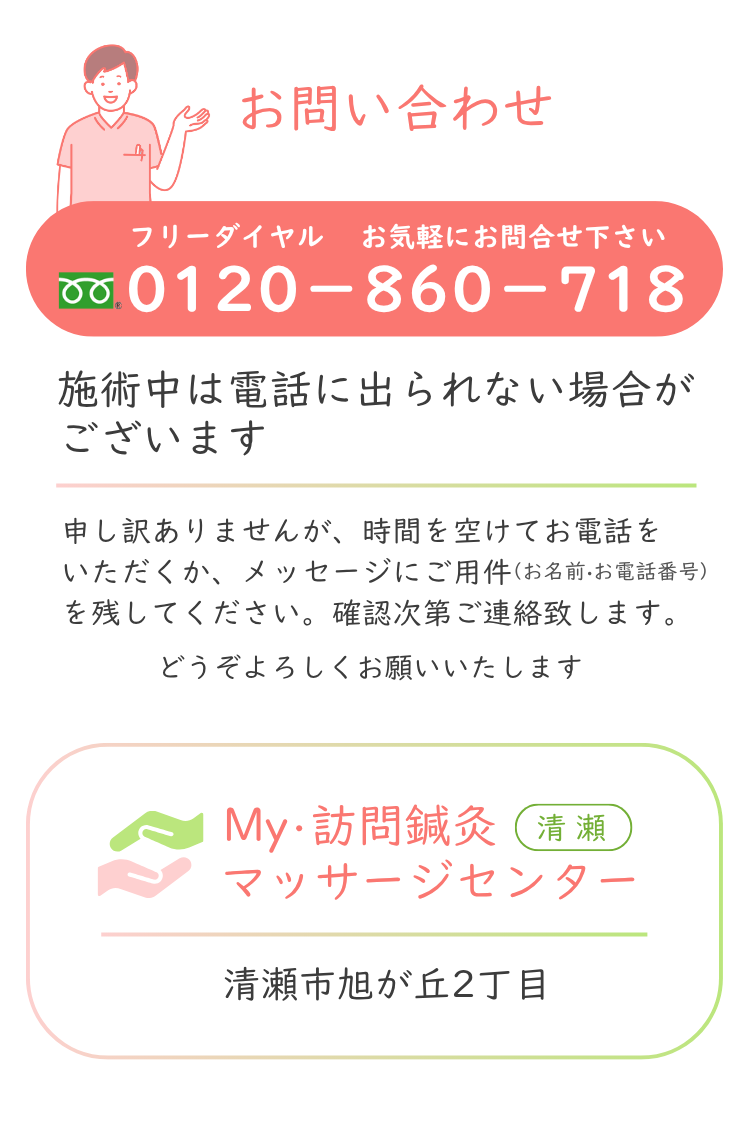 お問合わせ フリーダイヤル 0120-860-718 お気軽にお問合せください。My・訪問鍼灸マッサージセンター 清瀬市旭が丘2丁目 ＊施術中は電話に出られない場合がございます。 恐れ入りますが、時間を空けてお電話いただくか、メッセージにご用件（お名前・お電話番号）を残してください。確認次第ご連絡させていただきます。 どうぞよろしくお願いいたします。