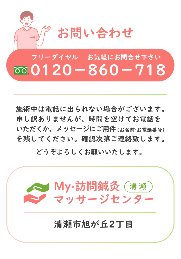 お問合わせ フリーダイヤル 0120-860-718 お気軽にお問合せください。My・訪問鍼灸マッサージセンター 清瀬市旭が丘2丁目 ＊施術中は電話に出られない場合がございます。 恐れ入りますが、時間を空けてお電話いただくか、メッセージにご用件（お名前・お電話番号）を残してください。確認次第ご連絡させていただきます。 どうぞよろしくお願いいたします。