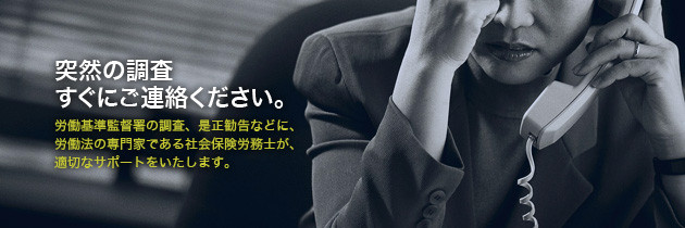 突然の調査、すぐにご連絡ください。労働基準監督署の調査、是正勧告などに、労働法の専門家である社会保険労務士が、適切なサポートをいたします。