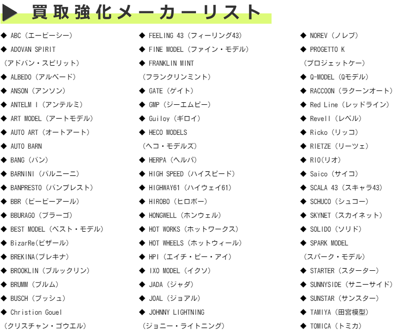 ABC（エービーシー） ADOVAN SPIRIT  （アドバン・スピリット） ALBEDO（アルベード）ANSON（アンソン）ANTELM I（アンテルミ）ART MODEL（アートモデル）AUTO ART（オートアート）AUTO BARN BANG（バン） BARNINI（バルニーニ） BANPRESTO（バンプレスト）BBR（ビービーアール） BBURAGO（ブラーゴ) BEST MODEL（ベスト・モデル）BizarRe(ビザール)BREKINA(ブレキナ）BROOKL