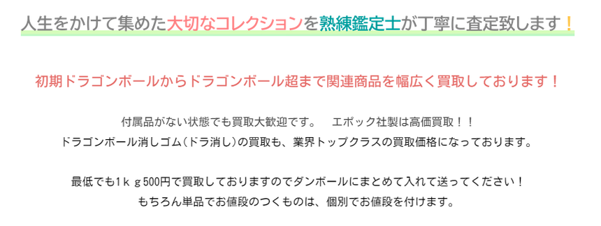 初期ドラゴンボールからドラゴンボール超まで関連商品を幅広く買取しております！     付属品がない状態でも買取大歓迎です。　エポック社製は高価買取！！  ドラゴンボール消しゴム(ドラ消し)の買取も、業界トップクラスの買取価格になっております。     最低でも1ｋｇ500円で買取しておりますのでダンボールにまとめて入れて送ってください！  もちろん単品でお値段のつくものは、個別でお値段を付けます。