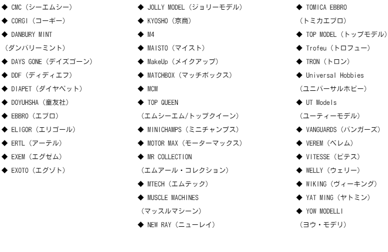FEELING 43（フィーリング43）FINE MODEL（ファイン・モデル）FRANKLIN MINT （フランクリンミント） GATE（ゲイト） GMP（ジーエムピー） Guiloy（ギロイ）HECO MODELS  （ヘコ・モデルズ）HERPA（ヘルパ）HIGH SPEED（ハイスピード）HIGHWAY61（ハイウェイ61）HIROBO（ヒロボー）HONGWELL（ホンウェル)HOT WORKS（ホットワークス）HOT WHEELS（ホットウィール）HPI（エイチ・ピー・アイ）