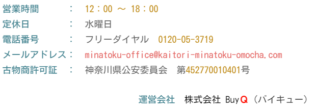 営業時間　　　：　12：00 ～ 18：00  定休日　　　　：　水曜日  電話番号　　　：　フリーダイヤル　0120-05-3719　  メールアドレス：　minatoku-office@kaitori-minatoku-omocha.com  古物商許可証　：　神奈川県公安委員会　第452770010401号     運営会社　株式会社 BuyＱ (バイキュー)