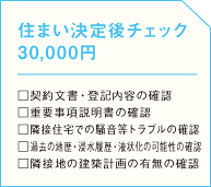 住まい決定後チェック 30,000円  □契約文書・登記内容の確認 □重要事項説明書の確認 □隣接住宅での騒音等トラブルの確認 □過去の地歴・浸水履歴・液状化の可能性の確認 □隣接地の建築計画の有無の確認の画像