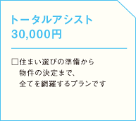 トータルアシスト 30,000円  □住まい選びの準備から 　物件の決定まで、 　全てを網羅するプランですの画像