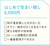 はじめて住まい探し □仲介業者探しと付き合い方 □チラシ・物件のどこを見るべきか □買える物件の具体例 □ローンと諸費用の具体例 □一番重要視すべき点はの画像