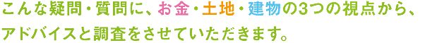 こんな疑問・質問に、お金・土地・建物の3つの視点から、 アドバイスと調査をさせていただきます。の画像