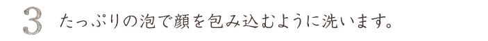 たっぷりの泡で顔を包み込むように洗う