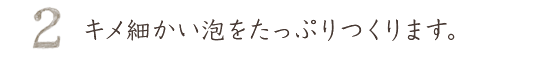 キメ細かい泡をたっぷり作ります