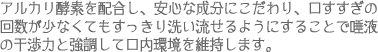 アルカリ酵素を配合し、安心な成分にこだわり、口すすぎの回数が少なくてもすっきり洗い流せるようにすることで唾液の干渉力と強調して口内環境を維持します。