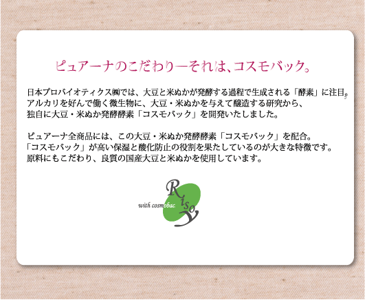 アルカリを好んで働く微生物に、大豆・米ぬかを与えて醸造する研究から、独自に大豆・米ぬか発酵酵素「コスモバック」を開発いたしました。ピュアーナ全商品には、この大豆・米ぬか発酵酵素「コスモバック」を配合。「コスモバック」が高い保湿と酸化防止の役割を果たしているのが大きな特徴です。原料にもこだわり、良質の国産大豆と米ぬかを使用しています。