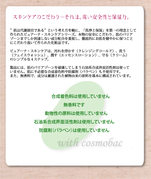 "肌は代謝機関である"という考えを軸に、「洗浄と保湿」を第一の理念として作られたピュアーナ・スキンケアシリーズ。本物の安全性にこだわり、肌のバリアゾーンまでしか到達しない成分配合を重視し、徹底的にお肌を健やかに保つことにこだわり抜いて作られた化粧品です。