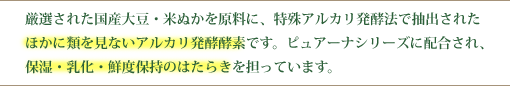 厳選された国産大豆・米ぬかを原料に、特殊アルカリ発酵法で抽出されたほかに類を見ないアルカリ発酵酵素です。ピュアーナシリーズに配合され、保湿・乳化・鮮度保持の働きを担っています。