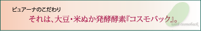 ピュアーナのこだわり　それは、大豆・米ぬか発酵酵素『コスモバック』。