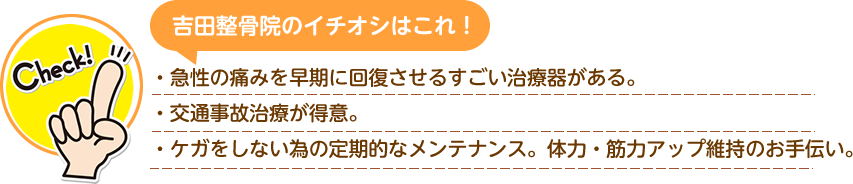 吉田整骨院のイチオシはこれ！ ・急性の痛みを早期に回復させるすごい治療器がある ・交通事故治療が得意 ・ケガをしない為の定期的なメンテナンス体力・筋力アップ維持のお手伝い