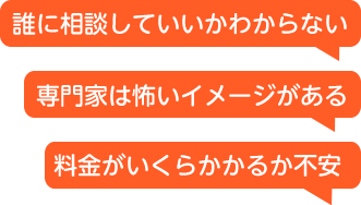 誰に相談していいかわからない、専門家は怖いイメージがある、料金がいくらかかるか不安といったお悩み
