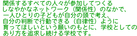 関係するすべての人々が参加してつくるしなやかなネットワーク(関係性)のなかで、一人ひとりの子どもが自分の頭で考え、自分の判断で行動できる(自律性)ように育ってほしいという願いのもとに、学校としてのあり方を追求し続ける学校です。
