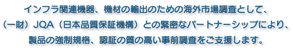 インフラ関連機器、機材の輸出のための海外市場調査として、（一財）JQA（日本品質保証機構）との緊密なパートナーシップにより、製品の強制規格、認証の質の高い事前調査をご支援します。