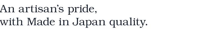 An artisan’s pride, with Made in Japan quality.