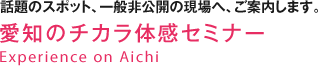 話題のスポット、一般非公開の現場へ、ご案内します。　愛知のチカラ体感セミナー