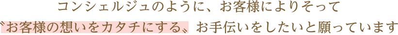 コンシェルジュのようにお客様によりそって、お客様の想いをカタチにするお手伝いをしたいと願っています。