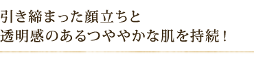 引き締まった顔立ちと 透明感のあるつややかな肌を持続!