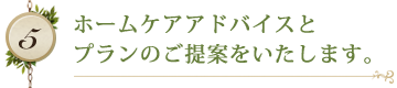 ホームケアアドバイスと プランのご提案をいたします。