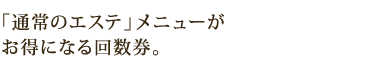 「通常のエステ」メニューが お得になる回数券。