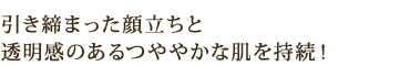 引き締まった顔立ちと 透明感のあるつややかな肌を持続!