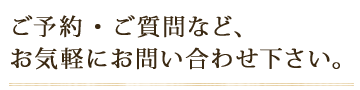 ご予約・ご質問など、 お気軽にお問い合わせ下さい。