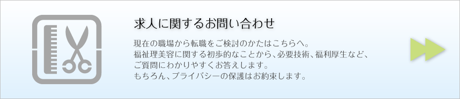 求人に関するお問い合わせ 現在の職場から転職をご検討のかたはこちらへ。 福祉理美容に関する初歩的なことから、必要技術、福利厚生など、 ご質問にわかりやすくお答えします。 もちろん、プライバシーの保護はお約束します。