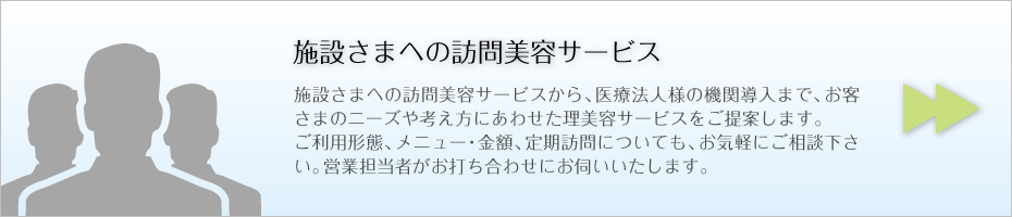 施設さまへの訪問美容サービス 施設さまへの訪問美容サービスから、医療法人様の機関導入まで、お客さまのニーズや考え方にあわせた理美容サービスをご提案します。 ご利用形態、メニュー・金額、定期訪問についても、お気軽にご相談下さい。営業担当者がお打ち合わせにお伺いいたします。