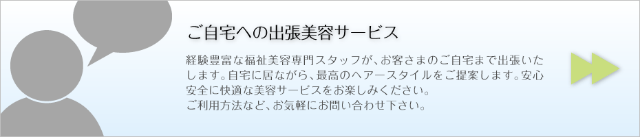 ご自宅への出張美容サービス 経験豊富な福祉美容専門スタッフが、お客さまのご自宅まで出張いたします。自宅に居ながら、最高のヘアースタイルをご提案します。安心安全に快適な美容サービスをお楽しみください。 ご利用方法など、お気軽にお問い合わせ下さい。