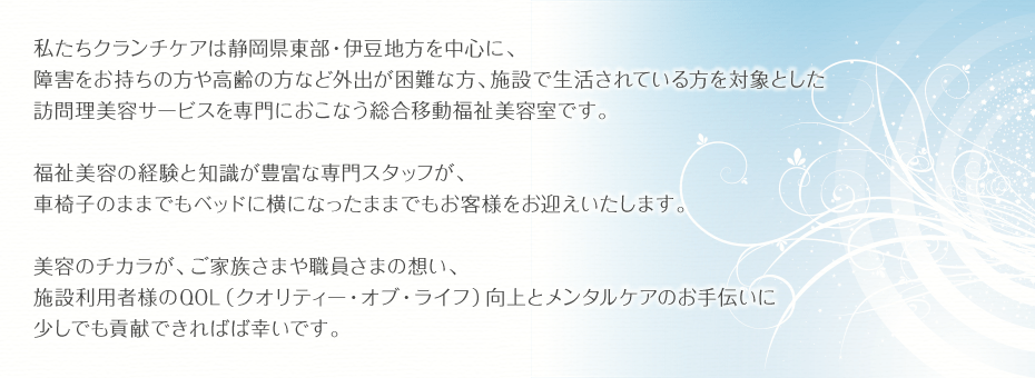 私たちクランチケアは静岡県東部・伊豆地方を中心に、障害をお持ちの方や高齢の方など外出が困難な方、施設で生活されている方を対象とした訪問理美容サービスを専門におこなう総合移動福祉美容室です。福祉美容の経験と知識が豊富な専門スタッフが、車椅子のままでもベッドに横になったままでもお客様をお迎えいたします。美容のチカラが、ご家族さまや職員さまの想い、施設利用者様のQOL（クオリティー・オブ・ライフ）向上と