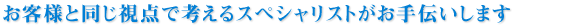 お客様と同じ視点で考えるスペシャリストがお手伝いします