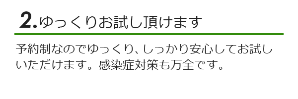 ゆっくりお試しいただけます。予約制なのでゆっくり、しっかり安心してお試しいただけます。感染症対策も万全です