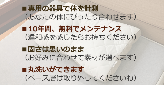 専用の器具で体を計測（あなたの体にぴったり合わせます）　10年間、無料でメンテナンス（違和感を感じたらお持ちください）固さは思いのまま（お好みに合わせて素材が選べます）　丸洗いができます（ベース層は取り外してくださいね）