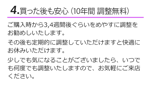 買った後も安心（10年間調整無料）ご購入後から３，４週間ぐらいを目安に調整をお勧めします。その後も定期的に調整して頂けますと快適にお休みいただけます。少しでも気になることがございましたら、いつでも何度でも調整いたしますのでお気軽にご来店ください