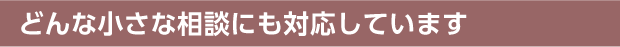 どんな小さな相談にも対応しています